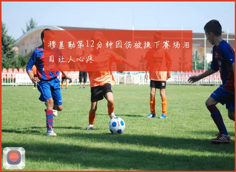 穆基勒第12分钟因伤被换下赛场泪目让人心疼