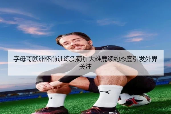 字母哥欧洲杯前训练负荷加大雄鹿续约态度引发外界关注