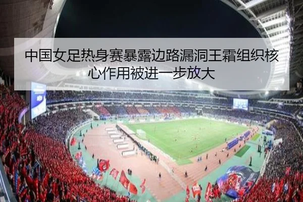 中国女足热身赛暴露边路漏洞王霜组织核心作用被进一步放大