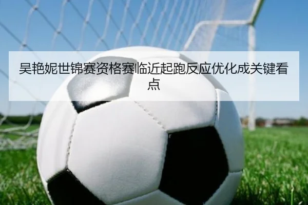 吴艳妮世锦赛资格赛临近起跑反应优化成关键看点