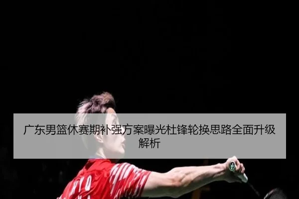 广东男篮休赛期补强方案曝光杜锋轮换思路全面升级解析